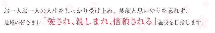 お一人お一人の人生をしっかり受け止め、笑顔と思いやりを忘れず、地域の皆さまに「愛され、親しまれ、信頼される」施設を目指します。