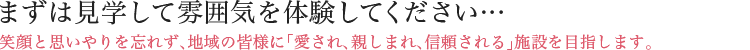 まずは見学して雰囲気を体験してください・・・ 笑顔と思いやりを忘れず、地域の皆様に「愛され、親しまれ、信頼される」施設を目指します。