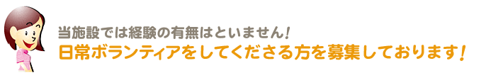 当施設では経験の有無はといません！日常ボランティアをしてくださる方を募集しております！